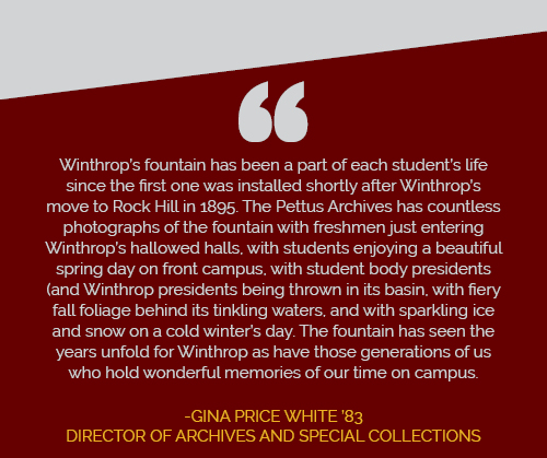 Winthrop's fountain has been a part of each student's life since the first one was
                  installed shortly after Winthrop's move to Rock Hill in 1895. The Pettus Archives
                  has countless photographs of the fountain with freshmen just entering Winthrop's hallowed
                  halls, with students enjoying a beautiful spring day on front campus, with student
                  body presidents and Winthrop presidents being thrown in its basin, with fiery fall
                  foliage behind its tinkling waters, and with sparkling ice and show on a cold winter's
                  day. The fountain has seen the years unfold for Winthrop as have those generations
                  of us who hold wonderful memories of our time on campus. Gina Price White '83, Director
                  of Archives and Special Collections